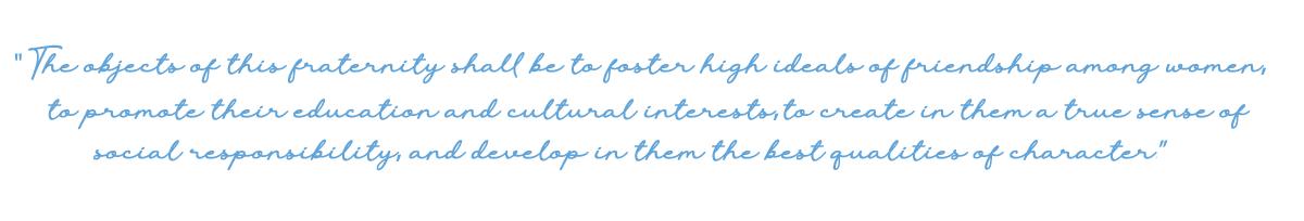 The objects of this fraternity shall be to foster high ideals of friendship among women, to promote their education and cultural interests, to create in them a true sense of social responsibility, and develop in them the best qualities of character.